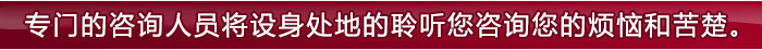 专业的咨询人员将视您的苦恼如同自己的经历般，接受您的咨询。